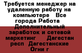 Требуется менеджер на удаленную работу на компьютере - Все города Работа » Дополнительный заработок и сетевой маркетинг   . Дагестан респ.,Дагестанские Огни г.